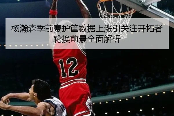 杨瀚森季前赛护筐数据上涨引关注开拓者轮换前景全面解析