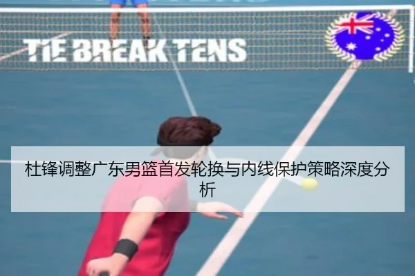 杜锋调整广东男篮首发轮换与内线保护策略深度分析